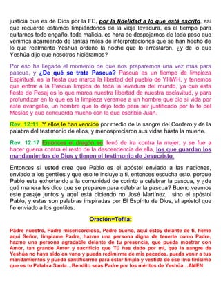 justicia que es de Dios por la FE, por la fidelidad a lo que está escrito, así
que recuerde estamos limpiándonos de la vieja levadura, es el tiempo para
quitarnos todo engaño, toda malicia, es hora de despojarnos de todo peso que
venimos acarreando de tantas miles de interpretaciones que se han hecho de
lo que realmente Yeshua ordeno la noche que lo arrestaron, ¿y de lo que
Yeshúa dijo que nosotros hiciéramos?
Por eso ha llegado el momento de que nos preparemos una vez más para
pascua, y ¿De qué se trata Pascua? Pascua es un tiempo de limpieza
Espiritual, es la fiesta que marca la libertad del pueblo de YHWH, y tenemos
que entrar a la Pascua limpios de toda la levadura del mundo, ya que esta
fiesta de Pesaj es lo que marca nuestra libertad de nuestra esclavitud, y para
profundizar en lo que es la limpieza veremos a un hombre que dio si vida por
este evangelio, un hombre que lo dejo todo para ser justificado por la fe del
Mesías y que concuerda mucho con lo que escribió Juan.
Rev. 12:11 Y ellos le han vencido por medio de la sangre del Cordero y de la
palabra del testimonio de ellos, y menospreciaron sus vidas hasta la muerte.
Rev. 12:17 Entonces el dragón se llenó de ira contra la mujer; y se fue a
hacer guerra contra el resto de la descendencia de ella, los que guardan los
mandamientos de Dios y tienen el testimonio de Jesucristo.
Entonces si usted cree que Pablo es el apóstol enviado a las naciones,
enviado a los gentiles y que eso te incluye a ti, entonces escucha esto, porque
Pablo esta exhortando a la comunidad de corinto a celebrar la pascua, y ¿de
qué manera les dice que se preparen para celebrar la pascua? Bueno veamos
este pasaje juntos y aquí está diciendo no José Martínez, sino el apóstol
Pablo, y estas son palabras inspiradas por El Espíritu de Dios, al apóstol que
fie enviado a los gentiles.
Oración=Tefila:
Padre nuestro, Padre misericordioso, Padre bueno, aquí estoy delante de ti, heme
aquí Señor, límpiame Padre, hazme una persona digna de tenerte como Padre,
hazme una persona agradable delante de tu presencia, que pueda mostrar con
Amor, tan grande Amor y sacrificio que Tú has dado por mí, que la sangre de
Yeshúa no haya sido en vano y pueda redimirme de mis pecados, pueda venir a tus
mandamientos y pueda santificarme para estar limpia y vestida de ese lino finísimo
que es tu Palabra Santa…Bendito seas Padre por los méritos de Yeshúa…AMEN
 