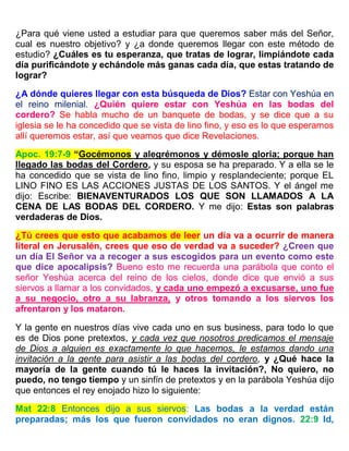 ¿Para qué viene usted a estudiar para que queremos saber más del Señor,
cual es nuestro objetivo? y ¿a donde queremos llegar con este método de
estudio? ¿Cuáles es tu esperanza, que tratas de lograr, limpiándote cada
día purificándote y echándole más ganas cada día, que estas tratando de
lograr?
¿A dónde quieres llegar con esta búsqueda de Dios? Estar con Yeshúa en
el reino milenial. ¿Quién quiere estar con Yeshúa en las bodas del
cordero? Se habla mucho de un banquete de bodas, y se dice que a su
iglesia se le ha concedido que se vista de lino fino, y eso es lo que esperamos
allí queremos estar, así que veamos que dice Revelaciones.
Apoc. 19:7-9 “Gocémonos y alegrémonos y démosle gloria; porque han
llegado las bodas del Cordero, y su esposa se ha preparado. Y a ella se le
ha concedido que se vista de lino fino, limpio y resplandeciente; porque EL
LINO FINO ES LAS ACCIONES JUSTAS DE LOS SANTOS. Y el ángel me
dijo: Escribe: BIENAVENTURADOS LOS QUE SON LLAMADOS A LA
CENA DE LAS BODAS DEL CORDERO. Y me dijo: Estas son palabras
verdaderas de Dios.
¿Tú crees que esto que acabamos de leer un día va a ocurrir de manera
literal en Jerusalén, crees que eso de verdad va a suceder? ¿Creen que
un día El Señor va a recoger a sus escogidos para un evento como este
que dice apocalipsis? Bueno esto me recuerda una parábola que conto el
señor Yeshúa acerca del reino de los cielos, donde dice que envió a sus
siervos a llamar a los convidados, y cada uno empezó a excusarse, uno fue
a su negocio, otro a su labranza, y otros tomando a los siervos los
afrentaron y los mataron.
Y la gente en nuestros días vive cada uno en sus business, para todo lo que
es de Dios pone pretextos, y cada vez que nosotros predicamos el mensaje
de Dios a alguien es exactamente lo que hacemos, le estamos dando una
invitación a la gente para asistir a las bodas del cordero, y ¿Qué hace la
mayoría de la gente cuando tú le haces la invitación?, No quiero, no
puedo, no tengo tiempo y un sinfín de pretextos y en la parábola Yeshúa dijo
que entonces el rey enojado hizo lo siguiente:
Mat 22:8 Entonces dijo a sus siervos: Las bodas a la verdad están
preparadas; más los que fueron convidados no eran dignos. 22:9 Id,
 
