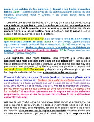 pues, a las salidas de los caminos, y llamad a las bodas a cuantos
halléis. 22:10 Y saliendo los siervos por los caminos, juntaron a todos los que
hallaron, juntamente malos y buenos; y las bodas fueron llenas de
convidados.
Y bueno ya que estaban las bodas, entro el Rey para ver a los convidados y
vio a un hombre que tenía ropas inmundas, ropas que no eran dignas de
ese lugar, y ¿Qué le sucedió a esa persona que no se había vestido de
manera digna, que no se vestido para la ocasión, que le paso? Pues lo
sacaron del banquete vea lo que dice el texto.
Mateo 22:11 Y entró el rey para ver a los convidados, y vio allí a un hombre
que no estaba vestido de boda. 22:12 Y le dijo: Amigo, ¿cómo entraste
aquí, sin estar vestido de boda? Más él enmudeció. 22:13 Entonces el rey dijo
a los que servían: Atadle de pies y manos, y echadle en las tinieblas de
afuera; allí será el lloro y el crujir de dientes. 22:14 Porque muchos son
llamados, y pocos escogidos.
¿Qué significan esas ropas limpias? Otra pregunta ¿Tú crees que
necesitas una ropa especial para estar en ese banquete? Pues si no lo
habías pensado mira lo que dice la escritura, ya que ella nos dice que hay que
prepararnos, otra pregunta ¿A quién le gustaría ser parte de la esposa del
cordero? Apoc. 19:7 “Gocémonos y alegrémonos y démosle gloria; porque
han llegado las bodas del Cordero, y su esposa se ha preparado.
Como en toda boda va a estar El Novio (Yeshua), La Novia y ¿Quién es la
esposa? Eso lo veremos hoy, también van a estar los invitados; recuerde que
en el milenio va a haber personas que van a estar allí por la misericordia de
Dios, pero NO va a ser la novia, que a su vez ES la esposa del cordero,
por eso tienes que pensar que quieres ser en el reino milenio, ¿la esposa o de
los invitados? si nosotros queremos ser la esposa entonces debemos
prepararnos, porque el ser la esposa del cordero lo va a determinar
cómo TU vivas aquí.
Así que de ser posible cada día pregúntate, hacia dónde vas caminando, ya
que si quieres llegar a Canadá, no puedes ir caminando hacia el sur, dime
cuando vas a llegar, será imposible, así que si tú quieres llegar a las bodas
del cordero, si tú quieres ser la esposa del cordero, entonces tienes que
caminar en esa dirección, ya que dice nuestro texto “Y su esposa se ha
 