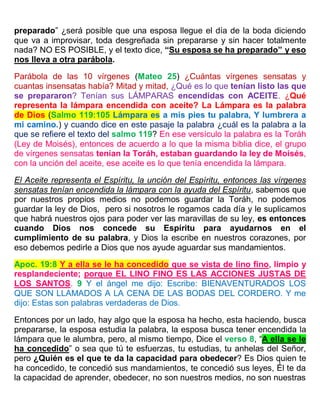 preparado” ¿será posible que una esposa llegue el día de la boda diciendo
que va a improvisar, toda desgreñada sin prepararse y sin hacer totalmente
nada? NO ES POSIBLE, y el texto dice, “Su esposa se ha preparado” y eso
nos lleva a otra parábola.
Parábola de las 10 vírgenes (Mateo 25) ¿Cuántas vírgenes sensatas y
cuantas insensatas había? Mitad y mitad, ¿Qué es lo que tenían listo las que
se prepararon? Tenían sus LÁMPARAS encendidas con ACEITE. ¿Qué
representa la lámpara encendida con aceite? La Lámpara es la palabra
de Dios (Salmo 119:105 Lámpara es a mis pies tu palabra, Y lumbrera a
mi camino.) y cuando dice en este pasaje la palabra ¿cuál es la palabra a la
que se refiere el texto del salmo 119? En ese versículo la palabra es la Toráh
(Ley de Moisés), entonces de acuerdo a lo que la misma biblia dice, el grupo
de vírgenes sensatas tenían la Toráh, estaban guardando la ley de Moisés,
con la unción del aceite, ese aceite es lo que tenía encendida la lámpara.
El Aceite representa el Espíritu, la unción del Espíritu, entonces las vírgenes
sensatas tenían encendida la lámpara con la ayuda del Espíritu, sabemos que
por nuestros propios medios no podemos guardar la Toráh, no podemos
guardar la ley de Dios, pero si nosotros le rogamos cada día y le suplicamos
que habrá nuestros ojos para poder ver las maravillas de su ley, es entonces
cuando Dios nos concede su Espíritu para ayudarnos en el
cumplimiento de su palabra, y Dios la escribe en nuestros corazones, por
eso debemos pedirle a Dios que nos ayude aguardar sus mandamientos.
Apoc. 19:8 Y a ella se le ha concedido que se vista de lino fino, limpio y
resplandeciente; porque EL LINO FINO ES LAS ACCIONES JUSTAS DE
LOS SANTOS. 9 Y el ángel me dijo: Escribe: BIENAVENTURADOS LOS
QUE SON LLAMADOS A LA CENA DE LAS BODAS DEL CORDERO. Y me
dijo: Estas son palabras verdaderas de Dios.
Entonces por un lado, hay algo que la esposa ha hecho, esta haciendo, busca
prepararse, la esposa estudia la palabra, la esposa busca tener encendida la
lámpara que le alumbra, pero, al mismo tiempo, Dice el verso 8, “A ella se le
ha concedido” o sea que tú te esfuerzas, tu estudias, tu anhelas del Señor,
pero ¿Quién es el que te da la capacidad para obedecer? Es Dios quien te
ha concedido, te concedió sus mandamientos, te concedió sus leyes, Él te da
la capacidad de aprender, obedecer, no son nuestros medios, no son nuestras
 