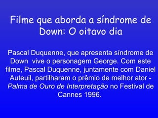 Filme que aborda a síndrome de
Down: O oitavo dia
Pascal Duquenne, que apresenta síndrome de
Down vive o personagem George. Com este
filme, Pascal Duquenne, juntamente com Daniel
Auteuil, partilharam o prêmio de melhor ator -
Palma de Ouro de Interpretação no Festival de
Cannes 1996.
 