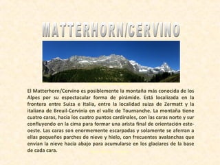 Hacer click para continuar
Deutschland
El Matterhorn/Cervino es posiblemente la montaña más conocida de los
Alpes por su espectacular forma de pirámide. Está localizada en la
frontera entre Suiza e Italia, entre la localidad suiza de Zermatt y la
italiana de Breuil-Cervinia en el valle de Tournanche. La montaña tiene
cuatro caras, hacia los cuatro puntos cardinales, con las caras norte y sur
confluyendo en la cima para formar una arista final de orientación este-
oeste. Las caras son enormemente escarpadas y solamente se aferran a
ellas pequeños parches de nieve y hielo, con frecuentes avalanchas que
envían la nieve hacia abajo para acumularse en los glaciares de la base
de cada cara.
 