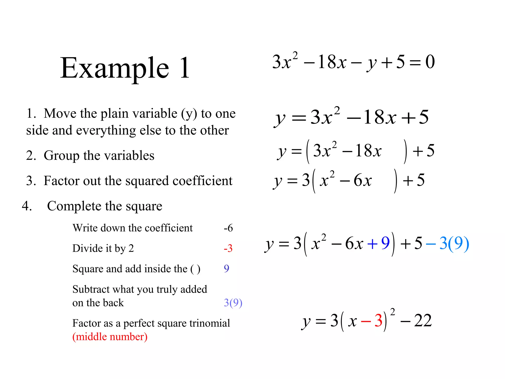 Example 1
2
3 18 5 0x x y− − + =
1. Move the plain variable (y) to one
side and everything else to the other
2
3 18 5y x x= − +
2. Group the variables ( )2
3 18 5y x x= − +
3. Factor out the squared coefficient ( )2
3 6 5y x x= − +
4. Complete the square
Write down the coefficient -6
Divide it by 2 -3
Square and add inside the ( ) 9
Subtract what you truly added
on the back 3(9)
Factor as a perfect square trinomial
(middle number)
( )2
3 6 5 3(9)9y x x + −= − +
( )
2
33 22y x −= −
 