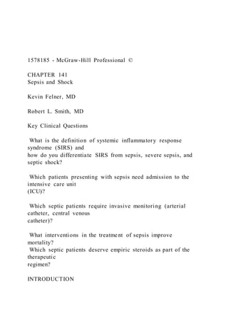 1578185 - McGraw-Hill Professional ©
CHAPTER 141
Sepsis and Shock
Kevin Felner, MD
Robert L. Smith, MD
Key Clinical Questions
What is the definition of systemic inflammatory response
syndrome (SIRS) and
how do you differentiate SIRS from sepsis, severe sepsis, and
septic shock?
Which patients presenting with sepsis need admission to the
intensive care unit
(ICU)?
Which septic patients require invasive monitoring (arterial
catheter, central venous
catheter)?
What interventions in the treatment of sepsis improve
mortality?
Which septic patients deserve empiric steroids as part of the
therapeutic
regimen?
INTRODUCTION
 