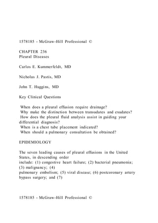 1578185 - McGraw-Hill Professional ©
CHAPTER 236
Pleural Diseases
Carlos E. Kummerfeldt, MD
Nicholas J. Pastis, MD
John T. Huggins, MD
Key Clinical Questions
When does a pleural effusion require drainage?
Why make the distinction between transudates and exudates?
How does the pleural fluid analysis assist in guiding your
differential diagnosis?
When is a chest tube placement indicated?
When should a pulmonary consultation be obtained?
EPIDEMIOLOGY
The seven leading causes of pleural effusions in the United
States, in descending order
include: (1) congestive heart failure; (2) bacterial pneumonia;
(3) malignancy; (4)
pulmonary embolism; (5) viral disease; (6) postcoronary artery
bypass surgery; and (7)
1578185 - McGraw-Hill Professional ©
 