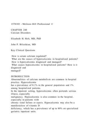 1578185 - McGraw-Hill Professional ©
CHAPTER 240
Calcium Disorders
Elizabeth H. Holt, MD, PhD
John P. Bilezikian, MD
Key Clinical Questions
How is serum calcium regulated?
What are the causes of hypercalcemia in hospitalized patients?
How is hypercalcemia diagnosed and managed?
What causes hypocalcemia in hospitalized patients? How is it
diagnosed and
managed?
INTRODUCTION
Abnormalities of calcium metabolism are common in hospital
practice. Hypercalcemia
has a prevalence of 0.1% in the general population and 1%
among hospitalized patients.
In the inpatient setting, hypercalcemia often portends serious
illness, especially
malignancy. Hypocalcemia is also common in the hospital,
especially in patients with
chronic renal failure or sepsis. Hypocalcemia may also be a
manifestation of vitamin D
deficiency, which has a prevalence of up to 80% on specialized
geriatric inpatient units.
 