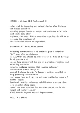 1578185 - McGraw-Hill Professional ©
e also vital for improving the patient’s health after discharge
and include education
regarding proper inhaler technique, and avoidance of second-
hand smoke (and other
respiratory irritants). Patient education regarding the ability to
recognize the symptoms of
an exacerbation should be emphasized.
PULMONARY REHABILITATION
Pulmonary rehabilitation is an important part of outpatient
COPD care after an admission
for AECOPD, and should be considered at the time of discharge
for all patients with
chronic lung disease with the goal of alleviating symptoms and
optimizing functional
capacity. Evidence supports that entering pulmonary
rehabilitation within 10 days of
hospital discharge is safe. Furthermore, patients enrolled in
early pulmonary rehabilitation
experienced improved exercise tolerance and health status at 3
months. Beyond
functional capacity, pulmonary rehabilitation programs often
focus on establishing social
support and care networks that are most appropriate for the
patient and can have quality-
of-life benefits beyond physical improvements.
PRACTICE POINT
 