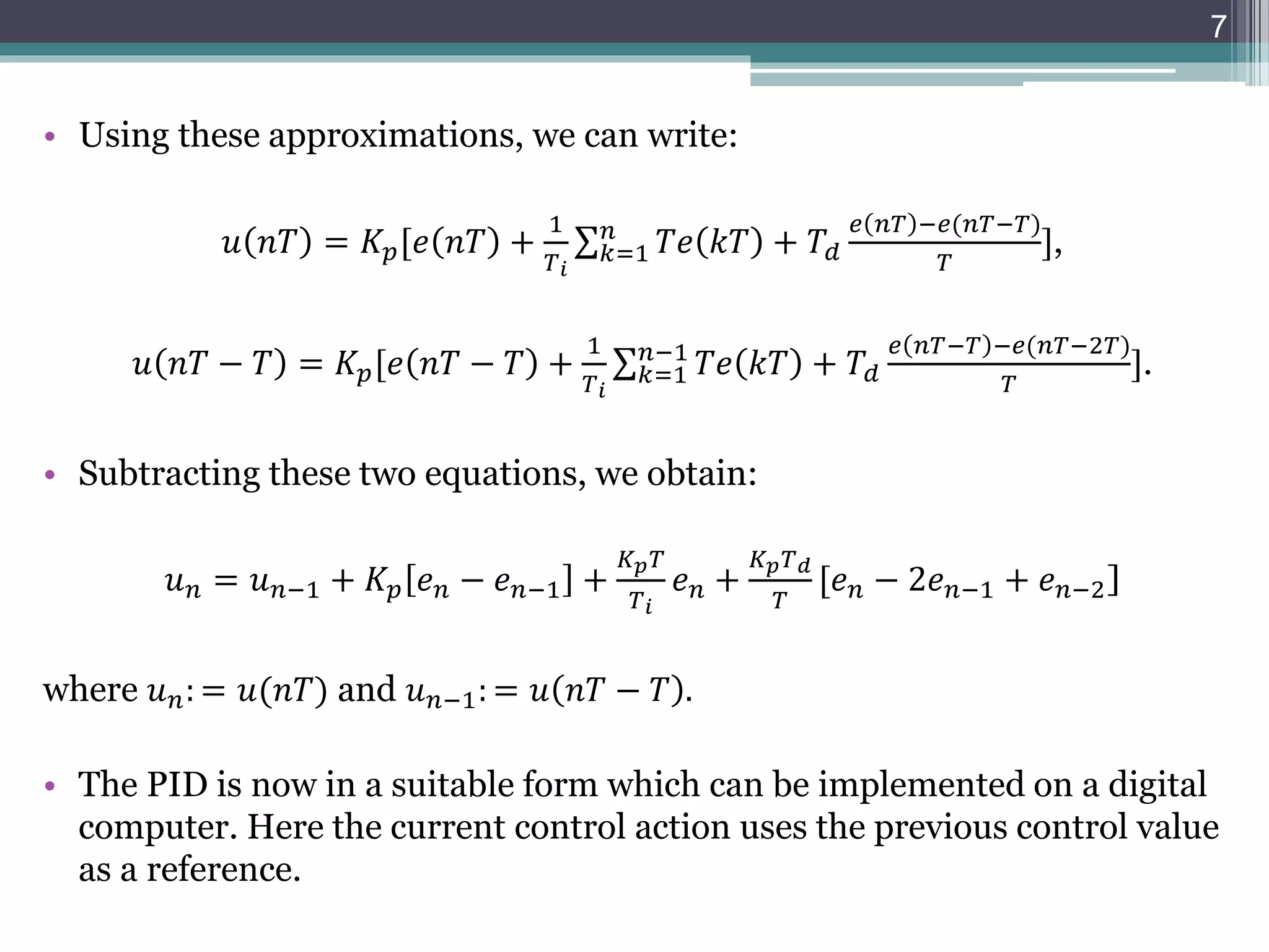 • Using these approximations, we can write:
𝑢 𝑛𝑇 = 𝐾𝑝[𝑒 𝑛𝑇 +
1
𝑇𝑖
𝑘=1
𝑛
𝑇𝑒 𝑘𝑇 + 𝑇𝑑
𝑒 𝑛𝑇 −𝑒(𝑛𝑇−𝑇)
𝑇
],
𝑢 𝑛𝑇 − 𝑇 = 𝐾𝑝[𝑒 𝑛𝑇 − 𝑇 +
1
𝑇𝑖
𝑘=1
𝑛−1
𝑇𝑒 𝑘𝑇 + 𝑇𝑑
𝑒 𝑛𝑇−𝑇 −𝑒(𝑛𝑇−2𝑇)
𝑇
].
• Subtracting these two equations, we obtain:
𝑢𝑛 = 𝑢𝑛−1 + 𝐾𝑝 𝑒𝑛 − 𝑒𝑛−1 +
𝐾𝑝𝑇
𝑇𝑖
𝑒𝑛 +
𝐾𝑝𝑇𝑑
𝑇
[𝑒𝑛 − 2𝑒𝑛−1 + 𝑒𝑛−2]
where 𝑢𝑛: = 𝑢(𝑛𝑇) and 𝑢𝑛−1: = 𝑢 𝑛𝑇 − 𝑇 .
• The PID is now in a suitable form which can be implemented on a digital
computer. Here the current control action uses the previous control value
as a reference.
7
 