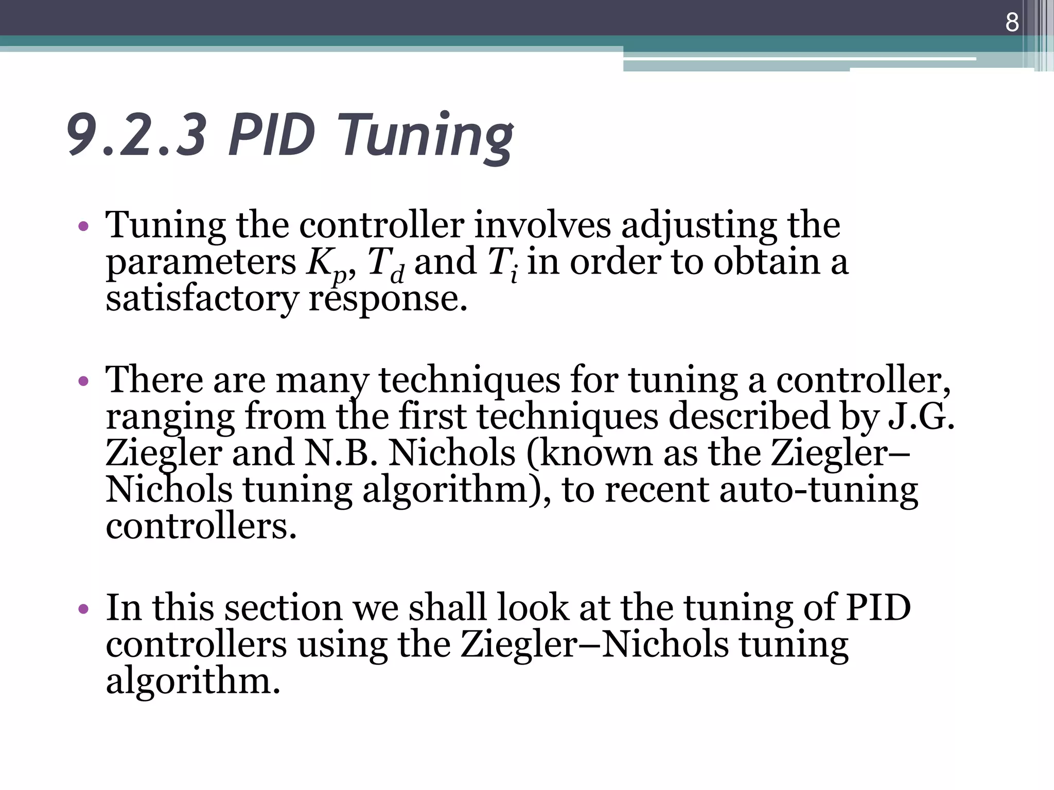 9.2.3 PID Tuning
• Tuning the controller involves adjusting the
parameters Kp, Td and Ti in order to obtain a
satisfactory response.
• There are many techniques for tuning a controller,
ranging from the first techniques described by J.G.
Ziegler and N.B. Nichols (known as the Ziegler–
Nichols tuning algorithm), to recent auto-tuning
controllers.
• In this section we shall look at the tuning of PID
controllers using the Ziegler–Nichols tuning
algorithm.
8
 