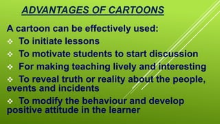 ADVANTAGES OF CARTOONS
A cartoon can be effectively used:
 To initiate lessons
 To motivate students to start discussion
 For making teaching lively and interesting
 To reveal truth or reality about the people,
events and incidents
 To modify the behaviour and develop
positive attitude in the learner
 