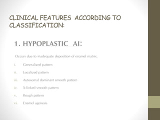 CLINICAL FEATURES ACCORDING TO
CLASSIFICATION:
1. HYPOPLASTIC AI:
Occurs due to inadequate deposition of enamel matrix.
i. Generalized pattern
ii. Localized pattern
iii. Autosomal dominant smooth pattern
iv. X-linked smooth pattern
v. Rough pattern
vi. Enamel agenesis
 
