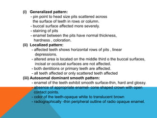 (i) Generalized pattern:
- pin point to head size pits scattered across
the surface of teeth in rows or column.
- buccal surface affected more severely.
- staining of pits
- enamel between the pits have normal thickness,
hardness , coloration.
(ii) Localized pattern:
- affected teeth shows horizontal rows of pits , linear
depressions.
- altered area is located on the middle third o the buccal surfaces,
incisal or occlusal surfaces are not affected.
- both dentitions or primary teeth are affected.
- all teeth affected or only scattered teeth affected
(iii) Autosomal dominant smooth pattern:
- enamel of the teeth exhibit smooth surface-thin, hard and glossy.
- absence of appropriate enamel- cone shaped crown with open
contact points.
- color of the teeth-opaque white to translucent brown
- radiographically -thin peripheral outline of radio opaque enamel.
 