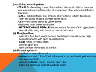 (iv) x-linked smooth pattern:
- FEMALE- alternating zones of normal and abnormal pattern- because
one x-inherits normal formation of enamel and other x-inherits defective
formation.
- MALE- exhibit diffuse, thin, smooth, shiny enamel in both dentitions.
Teeth are cones shaped, contact points open.
Color-very strong brown to yellow brown.
unerupted tooth shows resorption.
- HETEROZYGOUS FEMALE- shows vertical furrows of thin hypoplastic
enamel, alternating with bands of normal thickness.
(v) Rough pattern:
- enamel is thin, hard, rough surface, teeth taper towards incisal edge,
occlusal surfaces with open contact points.
- color- white to yellow white.
- anterior open bite
- teeth are less vulnerable to attrition.
(vi) Enamel agenesis:
- total lack of enamel formation.
- color-shape end color of the tooth are same as dentin with yellow brown
hue, open contacts.
- surface of dentin- rough , anterior open bite
- x-ray- no peripheral enamel overlying dentin.
 