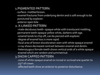 1.PIGMENTED PATTERN:
-surface- mottled brown.
-enamel fractures from underlying dentin and is soft enough to be
punctured by explorer.
-anterior open bite .
2. X-LINKED PATTERN
-male-deciduous teeth- opaque white with translucent mottling,
permanent teeth-opaque yellow white, darkens with age.
-enamel tends to chip off, can be pierced with explorer.
-degree of enamel loss is more rapid.
-focal area of brown discoloration seen with white opaque enamel
-x-ray shows decreased contrast between enamel and dentin.
-heterozygous female-teeth shows vertical ands of a white opaque
enamel which are random and symmetrical.
3.SNOW CAPPED PATTERN
-zone of white opaque enamel on incisal or occlusal one quarter to
1/3rd of crown.
-affected teeth show an anterior to posterior disturbance.
 