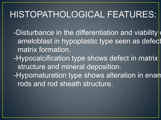 HISTOPATHOLOGICAL FEATURES:
-Disturbance in the differentiation and viability o
ameloblast in hypoplastic type seen as defect
matrix formation.
-Hypocalcification type shows defect in matrix
structure and mineral deposition.
-Hypomaturation type shows alteration in enam
rods and rod sheath structure.
 