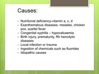 Causes:
- Nutritional deficiency-vitamin a, c, d
- Exanthematous diseases- measles, chicken
pox, scarlet fever
- Congenital syphilis – hypocalcaemia
- Birth injury, prematurity, Rh hemolytic
diseases
- Local infection or trauma
- Ingestion of chemicals such as fluorides
- Idiopathic causes
 