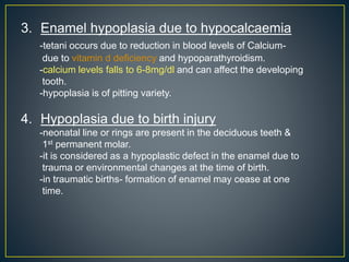 3. Enamel hypoplasia due to hypocalcaemia
-tetani occurs due to reduction in blood levels of Calcium-
due to vitamin d deficiency and hypoparathyroidism.
-calcium levels falls to 6-8mg/dl and can affect the developing
tooth.
-hypoplasia is of pitting variety.
4. Hypoplasia due to birth injury
-neonatal line or rings are present in the deciduous teeth &
1st permanent molar.
-it is considered as a hypoplastic defect in the enamel due to
trauma or environmental changes at the time of birth.
-in traumatic births- formation of enamel may cease at one
time.
 