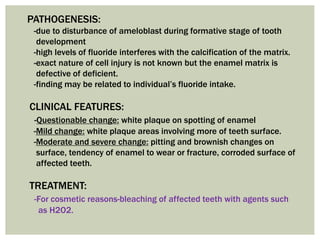PATHOGENESIS:
-due to disturbance of ameloblast during formative stage of tooth
development
-high levels of fluoride interferes with the calcification of the matrix.
-exact nature of cell injury is not known but the enamel matrix is
defective of deficient.
-finding may be related to individual’s fluoride intake.
CLINICAL FEATURES:
-Questionable change: white plaque on spotting of enamel
-Mild change: white plaque areas involving more of teeth surface.
-Moderate and severe change: pitting and brownish changes on
surface, tendency of enamel to wear or fracture, corroded surface of
affected teeth.
TREATMENT:
-For cosmetic reasons-bleaching of affected teeth with agents such
as H2O2.
 