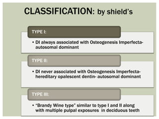 • DI always associated with Osteogenesis Imperfecta-
autosomal dominant
TYPE I:
• DI never associated with Osteogenesis Imperfecta-
hereditary opalescent dentin- autosomal dominant
TYPE II:
• “Brandy Wine type” similar to type I and II along
with multiple pulpal exposures in deciduous teeth
TYPE III:
CLASSIFICATION: by shield’s
 