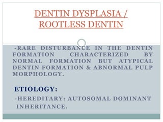 -RARE DISTURBANCE IN THE DENTIN
FORMATION CHARACTERIZED BY
NORMAL FORMATION BUT ATYPICAL
DENTIN FORMATION & ABNORMAL PULP
MORPHOLOGY.
ETIOLOGY:
-HEREDITARY: AUTOSOMAL DOMINANT
INHERITANCE.
DENTIN DYSPLASIA /
ROOTLESS DENTIN
 