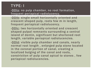TYPE: I
-DDIa: no pulp chamber, no root formation,
frequent periapical radiolucency.
-DDIb: single small horizontally oriented and
crescent shaped pulp, roots few m in length,
frequent periapical radiolucency.
-DDIc: two horizontally oriented and crescent
shaped pulpal remnants surrounding a central
island of dentin, significant but shortened root
length, variable periapical radiolucencies.
-DDId: visible pulp chamber and canals, nearly
normal root length , enlarged pulp stone located
in the coronal portion of canal, creating a
localized bulging of the canal and roots,
constriction of pulp canal apical to stones , few
periapical radiolucencies.
 