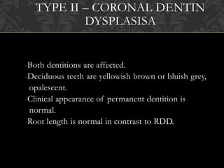 TYPE II – CORONAL DENTIN
DYSPLASISA
-Both dentitions are affected.
-Deciduous teeth are yellowish brown or bluish grey,
opalescent.
-Clinical appearance of permanent dentition is
normal.
-Root length is normal in contrast to RDD.
 