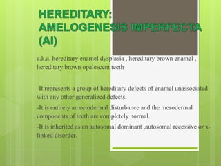 a.k.a. hereditary enamel dysplasia , hereditary brown enamel ,
hereditary brown opalescent teeth
-It represents a group of hereditary defects of enamel unassociated
with any other generalized defects.
-It is entirely an ectodermal disturbance and the mesodermal
components of teeth are completely normal.
-It is inherited as an autosomal dominant ,autosomal recessive or x-
linked disorder.
 
