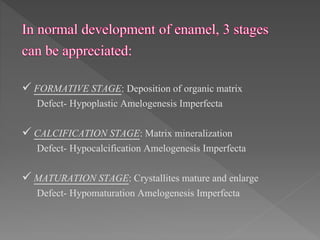  FORMATIVE STAGE: Deposition of organic matrix
Defect- Hypoplastic Amelogenesis Imperfecta
 CALCIFICATION STAGE: Matrix mineralization
Defect- Hypocalcification Amelogenesis Imperfecta
 MATURATION STAGE: Crystallites mature and enlarge
Defect- Hypomaturation Amelogenesis Imperfecta
 
