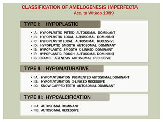 • IA: HYPOPLASTIC PITTED AUTOSOMAL DOMINANT
• IB: HYPOPLASTIC LOCAL AUTOSOMAL DOMINANT
• IC: HYPOPLASTIC LOCAL AUTOSOMAL RECESSIVE
• ID: HYPOPLATIC SMOOTH AUTOSOMAL DOMINANT
• IE: HYPOPLASTIC SMOOTH X-LINKED DOMINANT
• IF: HYPOPLASTIC ROUGH AUTOSOMAL DOMINANT
• IG: ENAMEL AGENESIS AUTOSOMAL RECESSIVE
TYPE I: HYPOPLASTIC
• IIA: HYPOMATURATION PIGMENTED AUTOSOMAL DOMINANT
• IIB: HYPOMATURATION X-LINKED RECESSIVE
• IIC: SNOW CAPPED TEETH AUTOSOMAL DOMINANT
TYPE II: HYPOMATURATIVE
• IIIA: AUTOSOMAL DOMINANT
• IIIB: AUTOSOMAL RECESSIVE
TYPE III: HYPCALCIFICATION
CLASSIFICATION OF AMELOGENESIS IMPERFECTA
Acc. to Witkop 1989
 