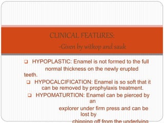  HYPOPLASTIC: Enamel is not formed to the full
normal thickness on the newly erupted
teeth.
 HYPOCALCIFICATION: Enamel is so soft that it
can be removed by prophylaxis treatment.
 HYPOMATURTION: Enamel can be pierced by
an
explorer under firm press and can be
lost by
CLINICAL FEATURES:
-Given by witkop and sauk
 