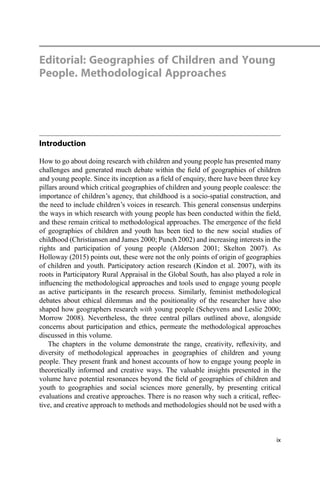 Editorial: Geographies of Children and Young
People. Methodological Approaches
Introduction
How to go about doing research with children and young people has presented many
challenges and generated much debate within the ﬁeld of geographies of children
and young people. Since its inception as a ﬁeld of enquiry, there have been three key
pillars around which critical geographies of children and young people coalesce: the
importance of children’s agency, that childhood is a socio-spatial construction, and
the need to include children’s voices in research. This general consensus underpins
the ways in which research with young people has been conducted within the ﬁeld,
and these remain critical to methodological approaches. The emergence of the ﬁeld
of geographies of children and youth has been tied to the new social studies of
childhood (Christiansen and James 2000; Punch 2002) and increasing interests in the
rights and participation of young people (Alderson 2001; Skelton 2007). As
Holloway (2015) points out, these were not the only points of origin of geographies
of children and youth. Participatory action research (Kindon et al. 2007), with its
roots in Participatory Rural Appraisal in the Global South, has also played a role in
inﬂuencing the methodological approaches and tools used to engage young people
as active participants in the research process. Similarly, feminist methodological
debates about ethical dilemmas and the positionality of the researcher have also
shaped how geographers research with young people (Scheyvens and Leslie 2000;
Morrow 2008). Nevertheless, the three central pillars outlined above, alongside
concerns about participation and ethics, permeate the methodological approaches
discussed in this volume.
The chapters in the volume demonstrate the range, creativity, reﬂexivity, and
diversity of methodological approaches in geographies of children and young
people. They present frank and honest accounts of how to engage young people in
theoretically informed and creative ways. The valuable insights presented in the
volume have potential resonances beyond the ﬁeld of geographies of children and
youth to geographies and social sciences more generally, by presenting critical
evaluations and creative approaches. There is no reason why such a critical, reﬂec-
tive, and creative approach to methods and methodologies should not be used with a
ix
 
