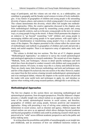 range of participants, and this volume sets out what we, as a subdiscipline, can
contribute to geography and the broader social sciences in terms of lively methodolo-
gies. A key feature of geographies of children and young people is the astounding
diversity of spaces, places, and contexts in which young people’s lives are explored.
This volume demonstrates this diversity, which offers rich insights into methodo-
logical approaches. Often, the creative approaches discussed in the chapters arise
from methodological challenges posed by researching young people and young
people in speciﬁc contexts, such as in the past, young people on the move in various
ways, or young people living on the streets. A theme which permeates the chapters is
an endeavor to “go beyond” researching “with” children and young people to
encouraging children and young people to be equal partners, with equal rights. A
notion of transformation or transforming young people’s lives is also present in
many of the chapters. The chapters presented in the volume reﬂect the current state
of methodologies and methods in geographies of children and youth and provide a
timely and useful snapshot. There is an impressive array of approaches, tools, and
techniques.
The volume is divided into two sections. The ﬁrst set of 11 chapters present
“Methodological Approaches,” an endeavor to survey the overall epistemological
and ontological approaches to research undertaken. The second set of nine chapters,
“Methods, Tools, and Techniques,” discuss in detail speciﬁc techniques and tools
which have been developed to conduct research with children and young people in
particular contexts. Of course, in many ways this is a clumsy and artiﬁcial division.
There are clearly many links between methodology and tools and techniques used,
and few of the chapters ﬁt exclusively into one section or the other. However, readers
can expect from the ﬁrst section a leaning towards methodological, epistemological,
and even ontological debate, whereas the chapters in the second section all provide
the reader with some useful tools and techniques to apply, try, and introduce as
options when working with young research partners, although this is not all they do.
Methodological Approaches
The ﬁrst two chapters in this section throw out interesting methodological and
epistemological questions, from divergent perspectives. Priscilla Alderson’s chapter
presents a valuable insight into critical realism as an approach which can resolve
some of the central, epistemological tensions in social science, and therefore,
geographies of children and young people, between positivist and interpretive
approaches. Along with presenting a way of solving some enduring tensions and
dichotomies in social science, such as structure and agency, Alderson argues that
critical realism can serve as an approach which allows dialogue beyond academia
and beyond geographies of children and youth by producing research which may be
perceived to be “valid” across different academic perspectives and in the public and
policy-making arena.
In writing about the possibilities and pitfalls of autoethnography as an insight into
past childhoods, and an awareness of how our childhood memories remain an
x Editorial: Geographies of Children and Young People. Methodological Approaches
 