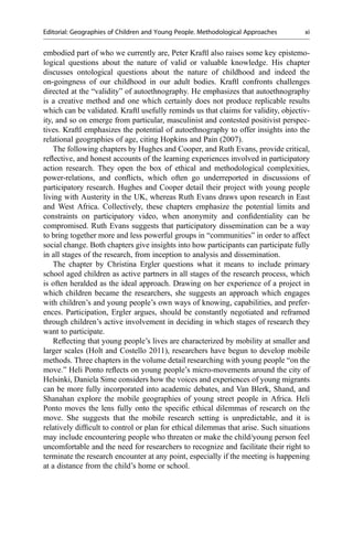 embodied part of who we currently are, Peter Kraftl also raises some key epistemo-
logical questions about the nature of valid or valuable knowledge. His chapter
discusses ontological questions about the nature of childhood and indeed the
on-goingness of our childhood in our adult bodies. Kraftl confronts challenges
directed at the “validity” of autoethnography. He emphasizes that autoethnography
is a creative method and one which certainly does not produce replicable results
which can be validated. Kraftl usefully reminds us that claims for validity, objectiv-
ity, and so on emerge from particular, masculinist and contested positivist perspec-
tives. Kraftl emphasizes the potential of autoethnography to offer insights into the
relational geographies of age, citing Hopkins and Pain (2007).
The following chapters by Hughes and Cooper, and Ruth Evans, provide critical,
reﬂective, and honest accounts of the learning experiences involved in participatory
action research. They open the box of ethical and methodological complexities,
power-relations, and conﬂicts, which often go underreported in discussions of
participatory research. Hughes and Cooper detail their project with young people
living with Austerity in the UK, whereas Ruth Evans draws upon research in East
and West Africa. Collectively, these chapters emphasize the potential limits and
constraints on participatory video, when anonymity and conﬁdentiality can be
compromised. Ruth Evans suggests that participatory dissemination can be a way
to bring together more and less powerful groups in “communities” in order to affect
social change. Both chapters give insights into how participants can participate fully
in all stages of the research, from inception to analysis and dissemination.
The chapter by Christina Ergler questions what it means to include primary
school aged children as active partners in all stages of the research process, which
is often heralded as the ideal approach. Drawing on her experience of a project in
which children became the researchers, she suggests an approach which engages
with children’s and young people’s own ways of knowing, capabilities, and prefer-
ences. Participation, Ergler argues, should be constantly negotiated and reframed
through children’s active involvement in deciding in which stages of research they
want to participate.
Reﬂecting that young people’s lives are characterized by mobility at smaller and
larger scales (Holt and Costello 2011), researchers have begun to develop mobile
methods. Three chapters in the volume detail researching with young people “on the
move.” Heli Ponto reﬂects on young people’s micro-movements around the city of
Helsinki, Daniela Sime considers how the voices and experiences of young migrants
can be more fully incorporated into academic debates, and Van Blerk, Shand, and
Shanahan explore the mobile geographies of young street people in Africa. Heli
Ponto moves the lens fully onto the speciﬁc ethical dilemmas of research on the
move. She suggests that the mobile research setting is unpredictable, and it is
relatively difﬁcult to control or plan for ethical dilemmas that arise. Such situations
may include encountering people who threaten or make the child/young person feel
uncomfortable and the need for researchers to recognize and facilitate their right to
terminate the research encounter at any point, especially if the meeting is happening
at a distance from the child’s home or school.
Editorial: Geographies of Children and Young People. Methodological Approaches xi
 