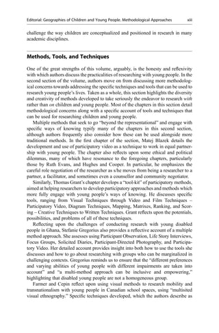 challenge the way children are conceptualized and positioned in research in many
academic disciplines.
Methods, Tools, and Techniques
One of the great strengths of this volume, arguably, is the honesty and reﬂexivity
with which authors discuss the practicalities of researching with young people. In the
second section of the volume, authors move on from discussing more methodolog-
ical concerns towards addressing the speciﬁc techniques and tools that can be used to
research young people’s lives. Taken as a whole, this section highlights the diversity
and creativity of methods developed to take seriously the endeavor to research with
rather than on children and young people. Most of the chapters in this section detail
methodological concerns along with a speciﬁc account of tools and techniques that
can be used for researching children and young people.
Multiple methods that seek to go “beyond the representational” and engage with
speciﬁc ways of knowing typify many of the chapters in this second section,
although authors frequently also consider how these can be used alongside more
traditional methods. In the ﬁrst chapter of the section, Matej Blazek details the
development and use of participatory video as a technique to work in equal partner-
ship with young people. The chapter also reﬂects upon some ethical and political
dilemmas, many of which have resonance to the foregoing chapters, particularly
those by Ruth Evans, and Hughes and Cooper. In particular, he emphasizes the
careful role negotiation of the researcher as s/he moves from being a researcher to a
partner, a facilitator, and sometimes even a counsellor and community negotiator.
Similarly, Thomas Grant’s chapter develops a “tool-kit” of participatory methods,
aimed at helping researchers to develop participatory approaches and methods which
more fully engage with young people’s ways of knowing. He discusses speciﬁc
tools, ranging from Visual Techniques through Video and Film Techniques –
Participatory Video, Diagram Techniques, Mapping, Matrixes, Ranking, and Scor-
ing – Creative Techniques to Written Techniques. Grant reﬂects upon the potentials,
possibilities, and problems of all of these techniques.
Reﬂecting upon the challenges of conducting research with young disabled
people in Ghana, Stefanie Gregorius also provides a reﬂective account of a multiple
method approach. She assesses using Participant Observation, Life Story Interviews,
Focus Groups, Solicited Diaries, Participant-Directed Photography, and Participa-
tory Video. Her detailed account provides insight into both how to use the tools she
discusses and how to go about researching with groups who can be marginalized in
challenging contexts. Gregorius reminds us to ensure that the “different preferences
and varying abilities of young people with different impairments are taken into
account” and “a multi-method approach can be inclusive and empowering,”
highlighting that disabled young people are not a homogeneous group.
Farmer and Cepin reﬂect upon using visual methods to research mobility and
transnationalism with young people in Canadian school spaces, using “multisited
visual ethnography.” Speciﬁc techniques developed, which the authors describe as
Editorial: Geographies of Children and Young People. Methodological Approaches xiii
 