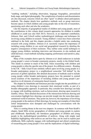 “enabling methods,” including observation, language biographies, personalized
body maps, and digital photography. The complexities of analysis and dissemination
are also discussed, concerns which are often “quiet” in debates about participatory
methods. The chapter details how qualitative methods such as group interviews
become spaces in which children and young people take on the role of researchers,
questioning each other and also the academics.
Like the majority of geographical studies of children and young people, most of
the contributions to this volume detail research approaches for children in middle
childhood or youth (see also Holt 2013). However, in an important contribution,
Johnson, Hart, and Colwell outline methodological challenges and techniques for
involving young children in research. Young children’s voices have been somewhat
sidelined in the ﬁeld, and this chapter provides a helpful entrée into conducting
research with young children. Johnson et al. succinctly express the importance of
including young children in our social and geographical research by detailing the
negative consequences of their exclusion. They outline some useful techniques to
engage young children, including interviews and discussion; in situ methods and
child-led tours; visual methods including mapping; performance and narrative; play;
and games.
Many of the examples drawn upon by Johnson et al. detail endeavors to include
young people’s voices in broader community projects, mostly in the Global South.
This stands in contrast to much of the ﬁeld, where researching with children and
young people is often the speciﬁc aim of the project. In a different context – Reading
in the UK – Sally Lloyd Evans similarly reﬂects upon involving young people in a
broader participatory project in a neighborhood somewhat “left behind” by the
processes of global capitalism. Her detailed discussions of methods used to include
young people within broader participatory projects have the potential to remind
social scientists of the importance of including children and young people’s per-
spectives in all elements of community-based research.
The chapter by Smørholm and Simonsen provides insight into the possibilities of
using children’s own drawings to encounter their emotional worlds, as part of a
broader ethnographic approach. In particular, they consider how drawings can help
to engage with troubling emotions, such as bereavement, drawing upon research in
Zambia, Africa. Their detailed discussions of the intersections between drawing and
conversation highlight how drawings can provide insight into the more-than-repre-
sentational world of emotions. They point out, however, the importance of involving
young people in the analysis of their drawings, by teasing out examples of when their
initial interpretations were disrupted and challenged by conversations with the
young people.
Time is a uniting theme in the next two chapters. In common with Peter Kraftl’s
chapter, Sarah Mills invites geographers of children and young people to explore
past childhoods. Speciﬁcally, she introduces geographers of children and young
people to the methodological possibilities of archives. Along with simply (and
helpfully) highlighting what archives are and how they can be used to explore past
childhoods, Mills explicitly engages with methodological and ethical complexities
of researching past young people’s lives and the implications of digital technology.
xiv Editorial: Geographies of Children and Young People. Methodological Approaches
 