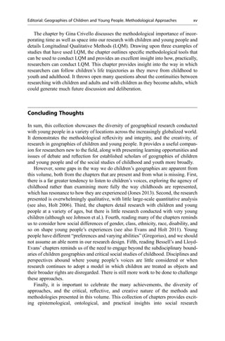 The chapter by Gina Crivello discusses the methodological importance of incor-
porating time as well as space into our research with children and young people and
details Longitudinal Qualitative Methods (LQM). Drawing upon three examples of
studies that have used LQM, the chapter outlines speciﬁc methodological tools that
can be used to conduct LQM and provides an excellent insight into how, practically,
researchers can conduct LQM. This chapter provides insight into the way in which
researchers can follow children’s life trajectories as they move from childhood to
youth and adulthood. It throws open many questions about the continuities between
researching with children and adults and with children as they become adults, which
could generate much future discussion and deliberation.
Concluding Thoughts
In sum, this collection showcases the diversity of geographical research conducted
with young people in a variety of locations across the increasingly globalized world.
It demonstrates the methodological reﬂexivity and integrity, and the creativity, of
research in geographies of children and young people. It provides a useful compan-
ion for researchers new to the ﬁeld, along with presenting learning opportunities and
issues of debate and reﬂection for established scholars of geographies of children
and young people and of the social studies of childhood and youth more broadly.
However, some gaps in the way we do children’s geographies are apparent from
this volume, both from the chapters that are present and from what is missing. First,
there is a far greater tendency to listen to children’s voices, exploring the agency of
childhood rather than examining more fully the way childhoods are represented,
which has resonance to how they are experienced (Jones 2013). Second, the research
presented is overwhelmingly qualitative, with little large-scale quantitative analysis
(see also, Holt 2006). Third, the chapters detail research with children and young
people at a variety of ages, but there is little research conducted with very young
children (although see Johnson et al.). Fourth, reading many of the chapters reminds
us to consider how social differences of gender, class, ethnicity, race, disability, and
so on shape young people’s experiences (see also Evans and Holt 2011). Young
people have different “preferences and varying abilities” (Gregorius), and we should
not assume an able norm in our research design. Fifth, reading Bessell’s and Lloyd-
Evans’ chapters reminds us of the need to engage beyond the subdisciplinary bound-
aries of children geographies and critical social studies of childhood. Disciplines and
perspectives abound where young people’s voices are little considered or when
research continues to adopt a model in which children are treated as objects and
their broader rights are disregarded. There is still more work to be done to challenge
these approaches.
Finally, it is important to celebrate the many achievements, the diversity of
approaches, and the critical, reﬂective, and creative nature of the methods and
methodologies presented in this volume. This collection of chapters provides excit-
ing epistemological, ontological, and practical insights into social research
Editorial: Geographies of Children and Young People. Methodological Approaches xv
 