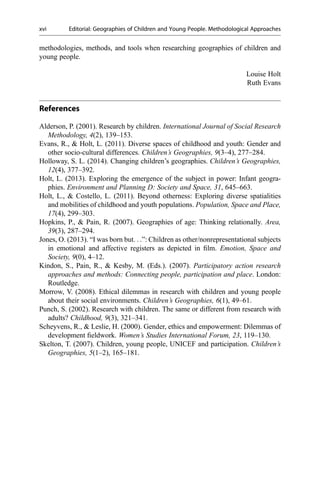 methodologies, methods, and tools when researching geographies of children and
young people.
Louise Holt
Ruth Evans
References
Alderson, P. (2001). Research by children. International Journal of Social Research
Methodology, 4(2), 139–153.
Evans, R., & Holt, L. (2011). Diverse spaces of childhood and youth: Gender and
other socio-cultural differences. Children’s Geographies, 9(3–4), 277–284.
Holloway, S. L. (2014). Changing children’s geographies. Children’s Geographies,
12(4), 377–392.
Holt, L. (2013). Exploring the emergence of the subject in power: Infant geogra-
phies. Environment and Planning D: Society and Space, 31, 645–663.
Holt, L., & Costello, L. (2011). Beyond otherness: Exploring diverse spatialities
and mobilities of childhood and youth populations. Population, Space and Place,
17(4), 299–303.
Hopkins, P., & Pain, R. (2007). Geographies of age: Thinking relationally. Area,
39(3), 287–294.
Jones, O. (2013). “I was born but. . .”: Children as other/nonrepresentational subjects
in emotional and affective registers as depicted in ﬁlm. Emotion, Space and
Society, 9(0), 4–12.
Kindon, S., Pain, R., & Kesby, M. (Eds.). (2007). Participatory action research
approaches and methods: Connecting people, participation and place. London:
Routledge.
Morrow, V. (2008). Ethical dilemmas in research with children and young people
about their social environments. Children’s Geographies, 6(1), 49–61.
Punch, S. (2002). Research with children. The same or different from research with
adults? Childhood, 9(3), 321–341.
Scheyvens, R., & Leslie, H. (2000). Gender, ethics and empowerment: Dilemmas of
development ﬁeldwork. Women’s Studies International Forum, 23, 119–130.
Skelton, T. (2007). Children, young people, UNICEF and participation. Children’s
Geographies, 5(1–2), 165–181.
xvi Editorial: Geographies of Children and Young People. Methodological Approaches
 