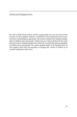 Acknowledgments
We wish to thank all the authors, and the young people who were involved in their
research, for the insightful, reﬂective contributions which demonstrate the diverse,
innovative methodological approaches and research methods that underpin geogra-
phies of children and young people. Thanks also go to Tracey Skelton for her vision
and hard work in bringing together this collection of scholarship about geographies
of children and young people. We express grateful thanks to the Springer team for
their support, hard work and assistance in bringing this volume to fruition as an
essential component of the series.
xvii
 