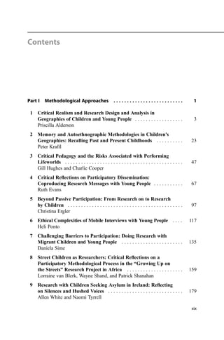Contents
Part I Methodological Approaches . . . . . . . . . . . . . . . . . . . . . . . . . . 1
1 Critical Realism and Research Design and Analysis in
Geographies of Children and Young People . . . . . . . . . . . . . . . . . . 3
Priscilla Alderson
2 Memory and Autoethnographic Methodologies in Children's
Geographies: Recalling Past and Present Childhoods . . . . . . . . . . 23
Peter Kraftl
3 Critical Pedagogy and the Risks Associated with Performing
Lifeworlds . . . . . . . . . . . . . . . . . . . . . . . . . . . . . . . . . . . . . . . . . . . . 47
Gill Hughes and Charlie Cooper
4 Critical Reﬂections on Participatory Dissemination:
Coproducing Research Messages with Young People . . . . . . . . . . . 67
Ruth Evans
5 Beyond Passive Participation: From Research on to Research
by Children . . . . . . . . . . . . . . . . . . . . . . . . . . . . . . . . . . . . . . . . . . . 97
Christina Ergler
6 Ethical Complexities of Mobile Interviews with Young People . . . . 117
Heli Ponto
7 Challenging Barriers to Participation: Doing Research with
Migrant Children and Young People . . . . . . . . . . . . . . . . . . . . . . . 135
Daniela Sime
8 Street Children as Researchers: Critical Reﬂections on a
Participatory Methodological Process in the “Growing Up on
the Streets” Research Project in Africa . . . . . . . . . . . . . . . . . . . . . 159
Lorraine van Blerk, Wayne Shand, and Patrick Shanahan
9 Research with Children Seeking Asylum in Ireland: Reﬂecting
on Silences and Hushed Voices . . . . . . . . . . . . . . . . . . . . . . . . . . . . 179
Allen White and Naomi Tyrrell
xix
 