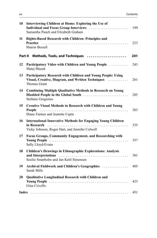 10 Interviewing Children at Home: Exploring the Use of
Individual and Focus Group Interviews . . . . . . . . . . . . . . . . . . . . . 199
Samantha Punch and Elizabeth Graham
11 Rights-Based Research with Children: Principles and
Practice . . . . . . . . . . . . . . . . . . . . . . . . . . . . . . . . . . . . . . . . . . . . . . 223
Sharon Bessell
Part II Methods, Tools, and Techniques . . . . . . . . . . . . . . . . . . . . . 241
12 Participatory Video with Children and Young People . . . . . . . . . . 243
Matej Blazek
13 Participatory Research with Children and Young People: Using
Visual, Creative, Diagram, and Written Techniques . . . . . . . . . . . 261
Thomas Grant
14 Combining Multiple Qualitative Methods in Research on Young
Disabled People in the Global South . . . . . . . . . . . . . . . . . . . . . . . . 285
Stefanie Gregorius
15 Creative Visual Methods in Research with Children and Young
People . . . . . . . . . . . . . . . . . . . . . . . . . . . . . . . . . . . . . . . . . . . . . . . 303
Diane Farmer and Jeanette Cepin
16 International Innovative Methods for Engaging Young Children
in Research . . . . . . . . . . . . . . . . . . . . . . . . . . . . . . . . . . . . . . . . . . . 335
Vicky Johnson, Roger Hart, and Jennifer Colwell
17 Focus Groups, Community Engagement, and Researching with
Young People . . . . . . . . . . . . . . . . . . . . . . . . . . . . . . . . . . . . . . . . . . 357
Sally Lloyd-Evans
18 Children’s Drawings in Ethnographic Explorations: Analysis
and Interpretations . . . . . . . . . . . . . . . . . . . . . . . . . . . . . . . . . . . . . 381
Sesilie Smørholm and Jan Ketil Simonsen
19 Archival Fieldwork and Children’s Geographies . . . . . . . . . . . . . . 405
Sarah Mills
20 Qualitative Longitudinal Research with Children and
Young People . . . . . . . . . . . . . . . . . . . . . . . . . . . . . . . . . . . . . . . . . . 423
Gina Crivello
Index . . . . . . . . . . . . . . . . . . . . . . . . . . . . . . . . . . . . . . . . . . . . . . . . . . . . 451
xx Contents
 