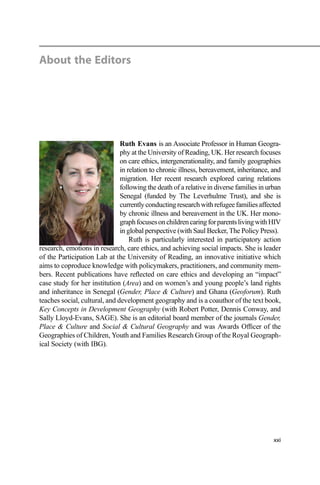 About the Editors
Ruth Evans is an Associate Professor in Human Geogra-
phy at the University of Reading, UK. Her research focuses
on care ethics, intergenerationality, and family geographies
in relation to chronic illness, bereavement, inheritance, and
migration. Her recent research explored caring relations
following the death of a relative in diverse families in urban
Senegal (funded by The Leverhulme Trust), and she is
currentlyconductingresearchwithrefugeefamiliesaffected
by chronic illness and bereavement in the UK. Her mono-
graphfocusesonchildrencaringforparentslivingwithHIV
in global perspective (with Saul Becker, The Policy Press).
Ruth is particularly interested in participatory action
research, emotions in research, care ethics, and achieving social impacts. She is leader
of the Participation Lab at the University of Reading, an innovative initiative which
aims to coproduce knowledge with policymakers, practitioners, and community mem-
bers. Recent publications have reﬂected on care ethics and developing an “impact”
case study for her institution (Area) and on women’s and young people’s land rights
and inheritance in Senegal (Gender, Place & Culture) and Ghana (Geoforum). Ruth
teaches social, cultural, and development geography and is a coauthor of the text book,
Key Concepts in Development Geography (with Robert Potter, Dennis Conway, and
Sally Lloyd-Evans, SAGE). She is an editorial board member of the journals Gender,
Place & Culture and Social & Cultural Geography and was Awards Ofﬁcer of the
Geographies of Children, Youth and Families Research Group of the Royal Geograph-
ical Society (with IBG).
xxi
 