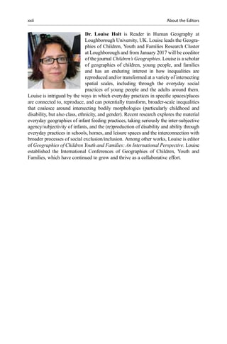Dr. Louise Holt is Reader in Human Geography at
Loughborough University, UK. Louise leads the Geogra-
phies of Children, Youth and Families Research Cluster
at Loughborough and from January 2017 will be coeditor
of the journal Children’s Geographies. Louise is a scholar
of geographies of children, young people, and families
and has an enduring interest in how inequalities are
reproduced and/or transformed at a variety of intersecting
spatial scales, including through the everyday social
practices of young people and the adults around them.
Louise is intrigued by the ways in which everyday practices in speciﬁc spaces/places
are connected to, reproduce, and can potentially transform, broader-scale inequalities
that coalesce around intersecting bodily morphologies (particularly childhood and
disability, but also class, ethnicity, and gender). Recent research explores the material
everyday geographies of infant feeding practices, taking seriously the inter-subjective
agency/subjectivity of infants, and the (re)production of disability and ability through
everyday practices in schools, homes, and leisure spaces and the interconnection with
broader processes of social exclusion/inclusion. Among other works, Louise is editor
of Geographies of Children Youth and Families: An International Perspective. Louise
established the International Conferences of Geographies of Children, Youth and
Families, which have continued to grow and thrive as a collaborative effort.
xxii About the Editors
 