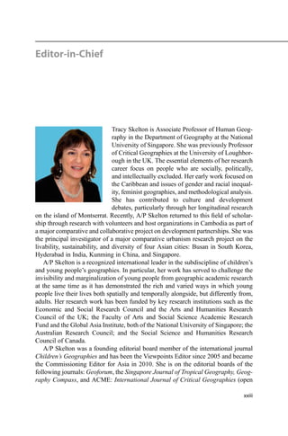 Editor-in-Chief
Tracy Skelton is Associate Professor of Human Geog-
raphy in the Department of Geography at the National
University of Singapore. She was previously Professor
of Critical Geographies at the University of Loughbor-
ough in the UK. The essential elements of her research
career focus on people who are socially, politically,
and intellectually excluded. Her early work focused on
the Caribbean and issues of gender and racial inequal-
ity, feminist geographies, and methodological analysis.
She has contributed to culture and development
debates, particularly through her longitudinal research
on the island of Montserrat. Recently, A/P Skelton returned to this ﬁeld of scholar-
ship through research with volunteers and host organizations in Cambodia as part of
a major comparative and collaborative project on development partnerships. She was
the principal investigator of a major comparative urbanism research project on the
livability, sustainability, and diversity of four Asian cities: Busan in South Korea,
Hyderabad in India, Kunming in China, and Singapore.
A/P Skelton is a recognized international leader in the subdiscipline of children’s
and young people’s geographies. In particular, her work has served to challenge the
invisibility and marginalization of young people from geographic academic research
at the same time as it has demonstrated the rich and varied ways in which young
people live their lives both spatially and temporally alongside, but differently from,
adults. Her research work has been funded by key research institutions such as the
Economic and Social Research Council and the Arts and Humanities Research
Council of the UK; the Faculty of Arts and Social Science Academic Research
Fund and the Global Asia Institute, both of the National University of Singapore; the
Australian Research Council; and the Social Science and Humanities Research
Council of Canada.
A/P Skelton was a founding editorial board member of the international journal
Children’s Geographies and has been the Viewpoints Editor since 2005 and became
the Commissioning Editor for Asia in 2010. She is on the editorial boards of the
following journals: Geoforum, the Singapore Journal of Tropical Geography, Geog-
raphy Compass, and ACME: International Journal of Critical Geographies (open
xxiii
 