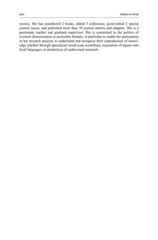 access). She has coauthored 2 books, edited 3 collections, guest-edited 2 special
journal issues, and published more than 70 journal articles and chapters. She is a
passionate teacher and graduate supervisor. She is committed to the politics of
research dissemination in accessible formats, in particular to enable the participants
in her research projects to understand and recognize their coproduction of knowl-
edge whether through specialized small-scale workshops, translation of reports into
local languages, or production of audiovisual materials.
xxiv Editor-in-Chief
 