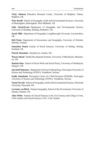 Vicky Johnson Education Research Centre, University of Brighton, Falmer,
Brighton, UK
Peter Kraftl School of Geography, Earth and Environmental Sciences, University
of Birmingham, Birmingham, West Midlands, UK
Sally Lloyd-Evans Department of Geography and Environmental Science,
University of Reading, Reading, Berkshire, UK
Sarah Mills Department of Geography, Loughborough University, Leicestershire,
UK
Heli Ponto Department of Geosciences and Geography, University of Helsinki,
Helsinki, Finland
Samantha Punch Faculty of Social Sciences, University of Stirling, Stirling,
Scotland, UK
Patrick Shanahan StreetInvest, London, UK
Wayne Shand Global Development Institute, University of Manchester, Manches-
ter, UK
Daniela Sime School of Social Work and Social Policy, University of Strathclyde,
Glasgow, UK
Jan Ketil Simonsen Department of Social Anthropology, Norwegian University of
Science and Technology (NTNU), Trondheim, Norway
Sesilie Smørholm Norwegian Centre for Child Research (NOSEB), Norwegian
University of Science and Technology (NTNU), Trondheim, Norway
Naomi Tyrrell School of Geography, Earth and Environmental Sciences, Plymouth
University, Plymouth, UK
Lorraine van Blerk Human Geography, School of the Environment, University of
Dundee, Dundee, UK
Allen White Institute for Social Sciences in the 21st Century and College of Arts,
Celtic Studies and Social Sciences, UCC, Cork, Ireland
xxvi Contributors
 