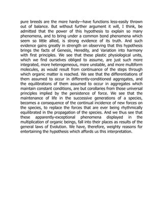pure breeds are the more hardy—have functions less-easily thrown
out of balance. But without further argument it will, I think, be
admitted that the power of this hypothesis to explain so many
phenomena, and to bring under a common bond phenomena which
seem so little allied, is strong evidence of its truth. And such
evidence gains greatly in strength on observing that this hypothesis
brings the facts of Genesis, Heredity, and Variation into harmony
with first principles. We see that these plastic physiological units,
which we find ourselves obliged to assume, are just such more
integrated, more heterogeneous, more unstable, and more multiform
molecules, as would result from continuance of the steps through
which organic matter is reached. We see that the differentiations of
them assumed to occur in differently-conditioned aggregates, and
the equilibrations of them assumed to occur in aggregates which
maintain constant conditions, are but corollaries from those universal
principles implied by the persistence of force. We see that the
maintenance of life in the successive generations of a species,
becomes a consequence of the continual incidence of new forces on
the species, to replace the forces that are ever being rhythmically
equilibrated in the propagation of the species. And we thus see that
these apparently-exceptional phenomena displayed in the
multiplication of organic beings, fall into their places as results of the
general laws of Evolution. We have, therefore, weighty reasons for
entertaining the hypothesis which affords us this interpretation.
 