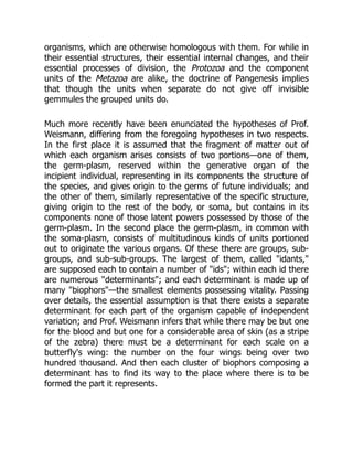 organisms, which are otherwise homologous with them. For while in
their essential structures, their essential internal changes, and their
essential processes of division, the Protozoa and the component
units of the Metazoa are alike, the doctrine of Pangenesis implies
that though the units when separate do not give off invisible
gemmules the grouped units do.
Much more recently have been enunciated the hypotheses of Prof.
Weismann, differing from the foregoing hypotheses in two respects.
In the first place it is assumed that the fragment of matter out of
which each organism arises consists of two portions—one of them,
the germ-plasm, reserved within the generative organ of the
incipient individual, representing in its components the structure of
the species, and gives origin to the germs of future individuals; and
the other of them, similarly representative of the specific structure,
giving origin to the rest of the body, or soma, but contains in its
components none of those latent powers possessed by those of the
germ-plasm. In the second place the germ-plasm, in common with
the soma-plasm, consists of multitudinous kinds of units portioned
out to originate the various organs. Of these there are groups, sub-
groups, and sub-sub-groups. The largest of them, called "idants,"
are supposed each to contain a number of "ids"; within each id there
are numerous "determinants"; and each determinant is made up of
many "biophors"—the smallest elements possessing vitality. Passing
over details, the essential assumption is that there exists a separate
determinant for each part of the organism capable of independent
variation; and Prof. Weismann infers that while there may be but one
for the blood and but one for a considerable area of skin (as a stripe
of the zebra) there must be a determinant for each scale on a
butterfly's wing: the number on the four wings being over two
hundred thousand. And then each cluster of biophors composing a
determinant has to find its way to the place where there is to be
formed the part it represents.
 