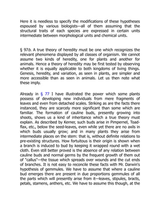Here it is needless to specify the modifications of these hypotheses
espoused by various biologists—all of them assuming that the
structural traits of each species are expressed in certain units
intermediate between morphological units and chemical units.
§ 97b. A true theory of heredity must be one which recognizes the
relevant phenomena displayed by all classes of organism. We cannot
assume two kinds of heredity, one for plants and another for
animals. Hence a theory of heredity may be first tested by observing
whether it is equally applicable to both kingdoms of living things.
Genesis, heredity, and variation, as seen in plants, are simpler and
more accessible than as seen in animals. Let us then note what
these imply.
Already in § 77 I have illustrated the power which some plants
possess of developing new individuals from mere fragments of
leaves and even from detached scales. Striking as are the facts there
instanced, they are scarcely more significant than some which are
familiar. The formation of cauline buds, presently growing into
shoots, shows us a kind of inheritance which a true theory must
explain. As described by Kerner, such buds arise in Pimpernel, Toad-
flax, etc., below the seed-leaves, even while yet there are no axils in
which buds usually grow; and in many plants they arise from
intermediate places on the stem: that is, without definite relations to
pre-existing structures. How fortuitous is their origin is shown when
a branch is induced to bud by keeping it wrapped round with a wet
cloth. Even still better proved is the absence of any relation between
cauline buds and normal germs by the frequent growth of them out
of "callus"—the tissue which spreads over wounds and the cut ends
of branches. It is not easy to reconcile these facts with Mr. Darwin's
hypothesis of gemmules. We have to assume that where a cauline
bud emerges there are present in due proportions gemmules of all
the parts which will presently arise from it—leaves, stipules, bracts,
petals, stamens, anthers, etc. We have to assume this though, at the
 