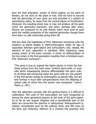 time the bud originates, sundry of these organs, as the parts of
flowers, do not exist on the plant or tree. And we have to assume
that the gemmules of such parts are duly provided in a portion of
adventitious callus, far away from the normal places of fructification.
Moreover, the resulting shoot may or may not produce all the parts
which the gemmules represent; and when, perhaps after years,
flowers are produced on its side shoots, there must exist at each
point the needful proportion of the required gemmules; though there
have been no cells continually giving them off.
Still less does the hypothesis of Prof. Weismann harmonize with the
evidence as plants display it. Plant-embryogeny yields no sign of
separation between germ-plasm and soma-plasm; and, indeed, the
absence of such separation is admitted. After instancing cases
among certain of the lower animals, in which no differentiation of
the two arises in the first generation resulting from a fertilized ovum,
Prof. Weismann continues:—
"The same is true as regards the higher plants, in which the first
shoot arising from the seed never contains germ-cells, or even
cells which subsequently become differentiated into germ cells.
In all these last-mentioned cases the germ-cells are not present
in the first person arising by embryogeny as special cells, but are
only formed in much later cell-generations from the offspring of
certain cells of which this first person was composed." (Germ-
Plasm, p. 185.)
How this admission consists with the general theory it is difficult to
understand. The units of the soma-plasm are here recognized as
having the same generative powers as the units of the germ-plasm.
In so far as one organic kingdom and a considerable part of the
other are concerned the doctrine is relinquished. Relinquishment is,
indeed, necessitated even by the ordinary facts, and still more by
the facts just instanced. Defence of it involves the assertion that
 