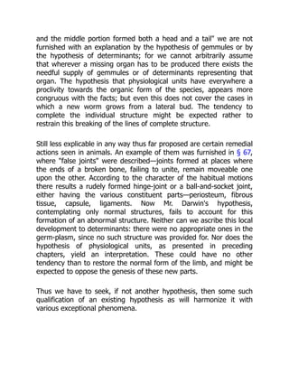 and the middle portion formed both a head and a tail" we are not
furnished with an explanation by the hypothesis of gemmules or by
the hypothesis of determinants; for we cannot arbitrarily assume
that wherever a missing organ has to be produced there exists the
needful supply of gemmules or of determinants representing that
organ. The hypothesis that physiological units have everywhere a
proclivity towards the organic form of the species, appears more
congruous with the facts; but even this does not cover the cases in
which a new worm grows from a lateral bud. The tendency to
complete the individual structure might be expected rather to
restrain this breaking of the lines of complete structure.
Still less explicable in any way thus far proposed are certain remedial
actions seen in animals. An example of them was furnished in § 67,
where "false joints" were described—joints formed at places where
the ends of a broken bone, failing to unite, remain moveable one
upon the other. According to the character of the habitual motions
there results a rudely formed hinge-joint or a ball-and-socket joint,
either having the various constituent parts—periosteum, fibrous
tissue, capsule, ligaments. Now Mr. Darwin's hypothesis,
contemplating only normal structures, fails to account for this
formation of an abnormal structure. Neither can we ascribe this local
development to determinants: there were no appropriate ones in the
germ-plasm, since no such structure was provided for. Nor does the
hypothesis of physiological units, as presented in preceding
chapters, yield an interpretation. These could have no other
tendency than to restore the normal form of the limb, and might be
expected to oppose the genesis of these new parts.
Thus we have to seek, if not another hypothesis, then some such
qualification of an existing hypothesis as will harmonize it with
various exceptional phenomena.
 